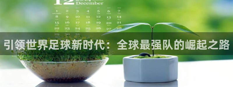 世界杯亚洲区预选赛赛程表：引领世界足球新时代：全球最强队的崛起之路